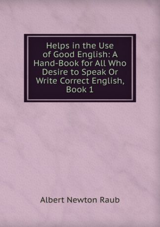 Albert Newton Raub Helps in the Use of Good English: A Hand-Book for All Who Desire to Speak Or Write Correct English, Book 1