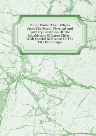 Public Parks: Their Effects Upon The Moral, Physical And Sanitary Condition Of The Inhabitants Of Large Cities : With Special Reference To The City Of Chicago
