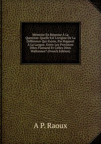 A P. Raoux Memoire En Reponse A La Question: Quelle Est L.origine De La Difference Qui Existe, Par Rapport A La Langue, Entre Les Provinces Dites Flamand Et Celles Dites Wallonnes. (French Edition)