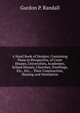 Gurdon P. Randall A Hand Book of Designs, Containing Plans in Perspective, of Court Houses, Universities, Academies, School Houses, Churches, Dwellings, Etc., Etc., . Their Construction, Heating and Ventilation