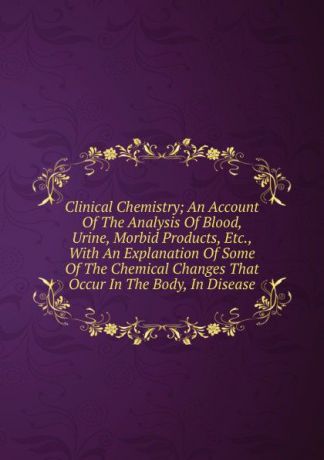 Clinical Chemistry; An Account Of The Analysis Of Blood, Urine, Morbid Products, Etc., With An Explanation Of Some Of The Chemical Changes That Occur In The Body, In Disease