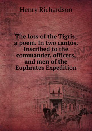 Henry Richardson The loss of the Tigris; a poem. In two cantos. Inscribed to the commander, officers, and men of the Euphrates Expedition