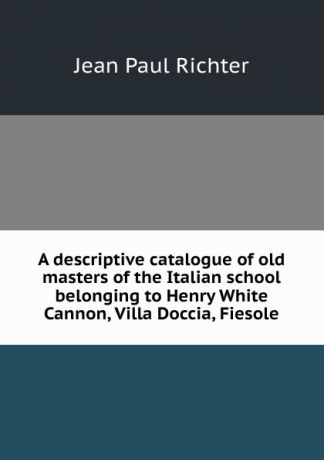 Jean Paul Richter A descriptive catalogue of old masters of the Italian school belonging to Henry White Cannon, Villa Doccia, Fiesole