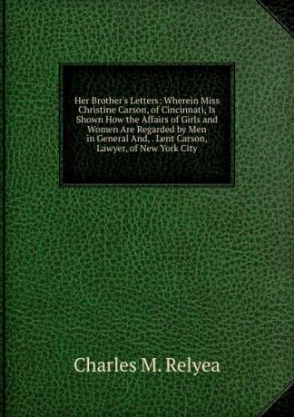 Charles M. Relyea Her Brother.s Letters: Wherein Miss Christine Carson, of Cincinnati, Is Shown How the Affairs of Girls and Women Are Regarded by Men in General And, . Lent Carson, Lawyer, of New York City