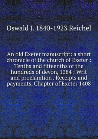 Oswald J. 1840-1923 Reichel An old Exeter manuscript: a short chronicle of the church of Exeter : Tenths and fifteenths of the hundreds of devon, 1384 : Writ and proclamtion . Receipts and payments, Chapter of Exeter 1408