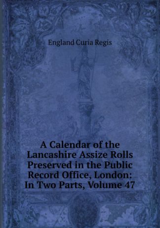 England Curia Regis A Calendar of the Lancashire Assize Rolls Preserved in the Public Record Office, London: In Two Parts, Volume 47