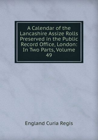 England Curia Regis A Calendar of the Lancashire Assize Rolls Preserved in the Public Record Office, London: In Two Parts, Volume 49