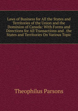 Theophilus Parsons Laws of Business for All the States and Territories of the Union and the Dominion of Canada: With Forms and Directions for All Transactions and . the States and Territories On Various Topic