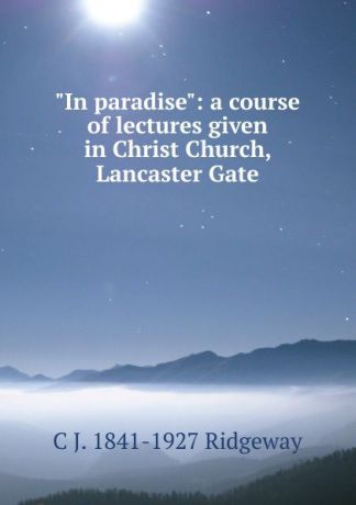 C J. 1841-1927 Ridgeway "In paradise": a course of lectures given in Christ Church, Lancaster Gate
