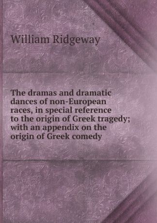 William Ridgeway The dramas and dramatic dances of non-European races, in special reference to the origin of Greek tragedy; with an appendix on the origin of Greek comedy