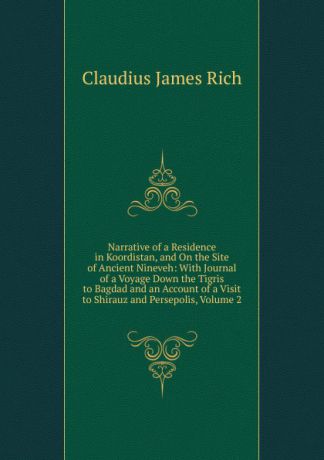 Claudius James Rich Narrative of a Residence in Koordistan, and On the Site of Ancient Nineveh: With Journal of a Voyage Down the Tigris to Bagdad and an Account of a Visit to Shirauz and Persepolis, Volume 2