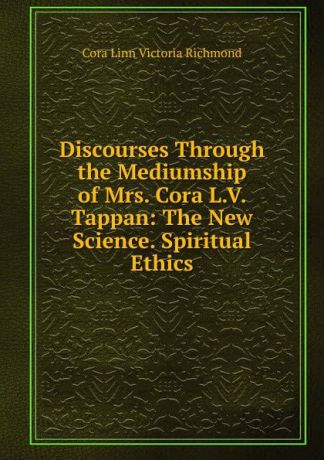 Cora Linn Victoria Richmond Discourses Through the Mediumship of Mrs. Cora L.V. Tappan: The New Science. Spiritual Ethics