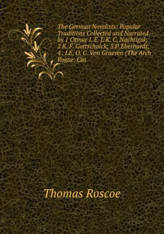 Thomas Roscoe The German Novelists: Popular Traditions Collected and Narrated by 1 Otmar I. E. J. K. C. Nachtigal; 2 K. F. Gottschalck; 3 P. Eberhardt; 4 . I.E. O. C. Von Graeven (The Arch Rogue. Cas