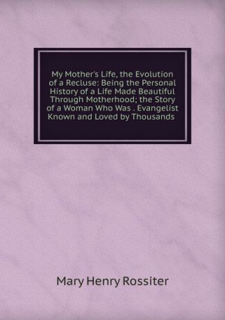 Mary Henry Rossiter My Mother.s Life, the Evolution of a Recluse: Being the Personal History of a Life Made Beautiful Through Motherhood; the Story of a Woman Who Was . Evangelist Known and Loved by Thousands .