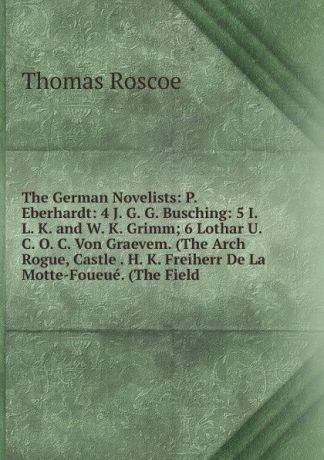 Thomas Roscoe The German Novelists: P. Eberhardt: 4 J. G. G. Busching: 5 I. L. K. and W. K. Grimm; 6 Lothar U. C. O. C. Von Graevem. (The Arch Rogue, Castle . H. K. Freiherr De La Motte-Foueue. (The Field