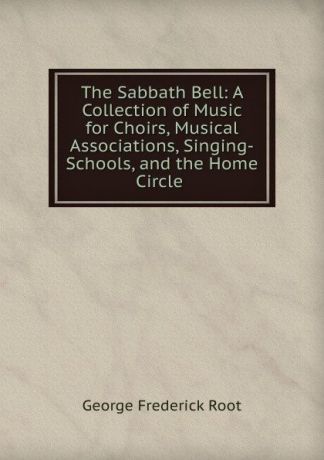 George Frederick Root The Sabbath Bell: A Collection of Music for Choirs, Musical Associations, Singing-Schools, and the Home Circle .