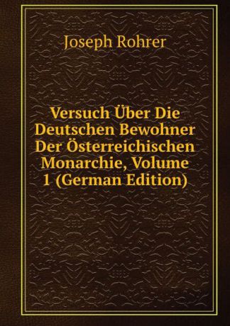 Joseph Rohrer Versuch Uber Die Deutschen Bewohner Der Osterreichischen Monarchie, Volume 1 (German Edition)