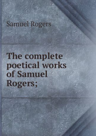 Samuel Rogers The complete poetical works of Samuel Rogers;