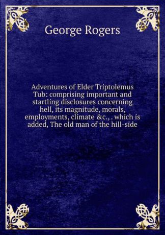 George Rogers Adventures of Elder Triptolemus Tub: comprising important and startling disclosures concerning hell, its magnitude, morals, employments, climate .c., . which is added, The old man of the hill-side