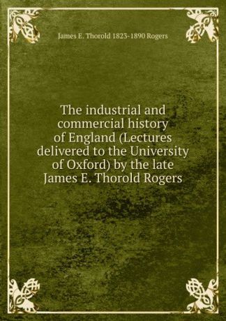 James E. Thorold 1823-1890 Rogers The industrial and commercial history of England (Lectures delivered to the University of Oxford) by the late James E. Thorold Rogers