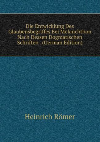 Heinrich Römer Die Entwicklung Des Glaubensbegriffes Bei Melanchthon Nach Dessen Dogmatischen Schriften . (German Edition)
