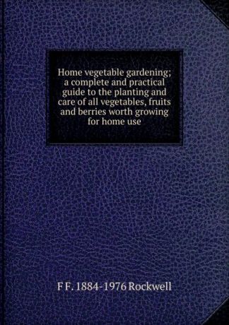 F F. 1884-1976 Rockwell Home vegetable gardening; a complete and practical guide to the planting and care of all vegetables, fruits and berries worth growing for home use