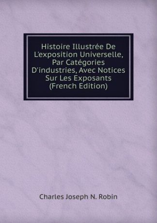 Charles Joseph N. Robin Histoire Illustree De L.exposition Universelle, Par Categories D.industries, Avec Notices Sur Les Exposants (French Edition)