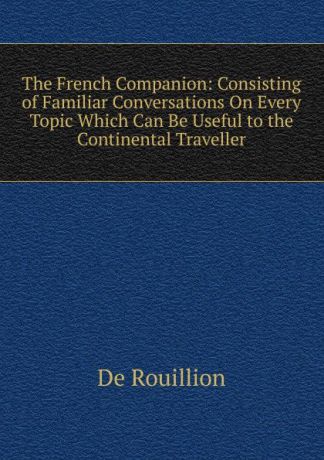 De Rouillion The French Companion: Consisting of Familiar Conversations On Every Topic Which Can Be Useful to the Continental Traveller
