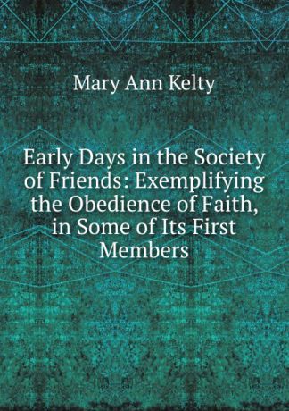 Mary Ann Kelty Early Days in the Society of Friends: Exemplifying the Obedience of Faith, in Some of Its First Members