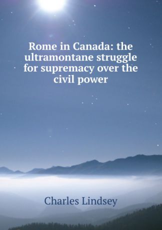 Charles Lindsey Rome in Canada: the ultramontane struggle for supremacy over the civil power