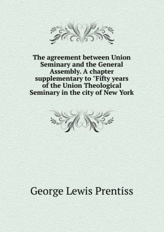 George Lewis Prentiss The agreement between Union Seminary and the General Assembly. A chapter supplementary to "Fifty years of the Union Theological Seminary in the city of New York