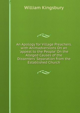 William Kingsbury An Apology for Village Preachers. with Animadversions On an .appeal to the People. On the Alleged Causes of the Dissenters. Separation from the Established Church