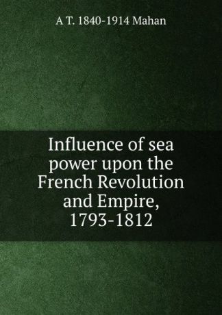 A. T. Mahan Influence of sea power upon the French Revolution and Empire, 1793-1812
