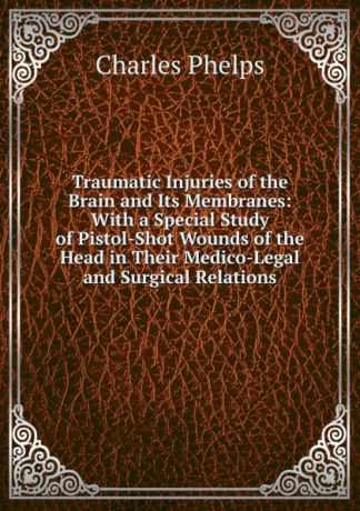 Charles Phelps Traumatic Injuries of the Brain and Its Membranes: With a Special Study of Pistol-Shot Wounds of the Head in Their Medico-Legal and Surgical Relations
