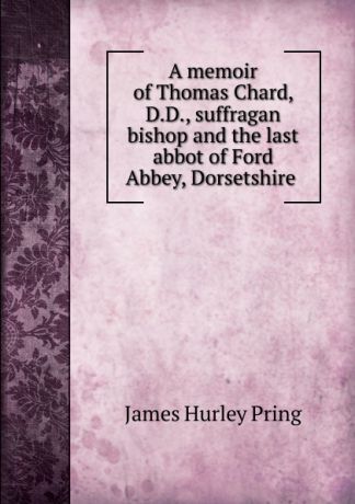 James Hurley Pring A memoir of Thomas Chard, D.D., suffragan bishop and the last abbot of Ford Abbey, Dorsetshire .