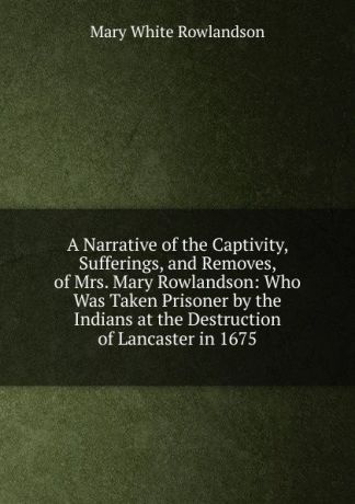 Mary White Rowlandson A Narrative of the Captivity, Sufferings, and Removes, of Mrs. Mary Rowlandson: Who Was Taken Prisoner by the Indians at the Destruction of Lancaster in 1675