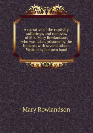 Mary Rowlandson A narrative of the captivity, sufferings, and removes, of Mrs. Mary Rowlandson, who was taken prisoner by the Indians; with several others. Written by her own hand