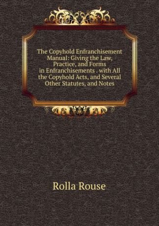 Rolla Rouse The Copyhold Enfranchisement Manual: Giving the Law, Practice, and Forms in Enfranchisements . with All the Copyhold Acts, and Several Other Statutes, and Notes