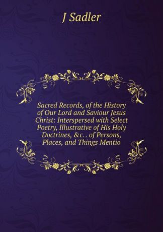 J Sadler Sacred Records, of the History of Our Lord and Saviour Jesus Christ: Interspersed with Select Poetry, Illustrative of His Holy Doctrines, .c. . of Persons, Places, and Things Mentio