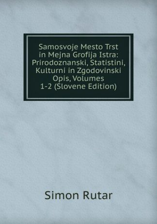 Simon Rutar Samosvoje Mesto Trst in Mejna Grofija Istra: Prirodoznanski, Statistini, Kulturni in Zgodovinski Opis, Volumes 1-2 (Slovene Edition)