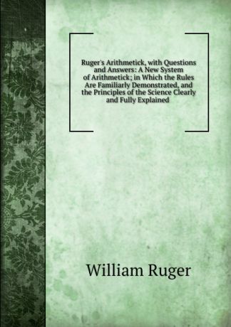 William Ruger Ruger.s Arithmetick, with Questions and Answers: A New System of Arithmetick; in Which the Rules Are Familiarly Demonstrated, and the Principles of the Science Clearly and Fully Explained .