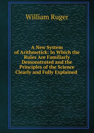 William Ruger A New System of Arithmetick: In Which the Rules Are Familiarly Demonstrated and the Principles of the Science Clearly and Fully Explained .