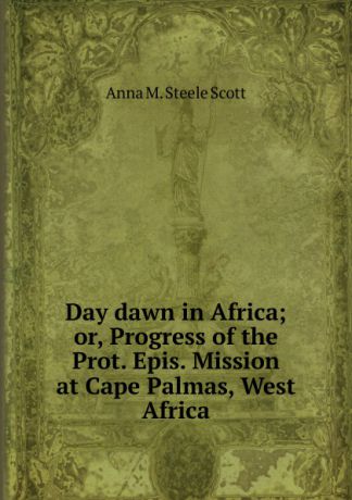 Anna M. Steele Scott Day dawn in Africa; or, Progress of the Prot. Epis. Mission at Cape Palmas, West Africa