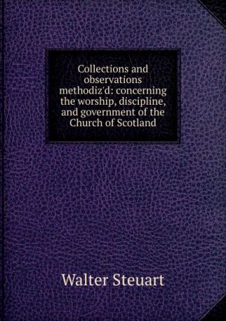 Walter Steuart Collections and observations methodiz.d: concerning the worship, discipline, and government of the Church of Scotland