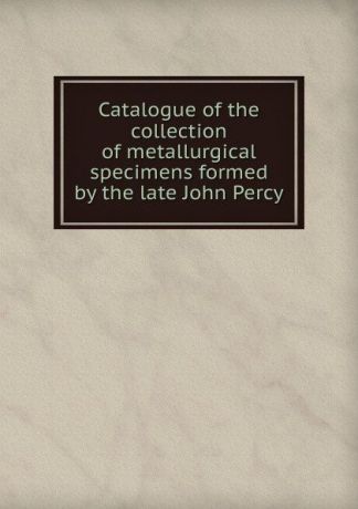 Catalogue of the collection of metallurgical specimens formed by the late John Percy