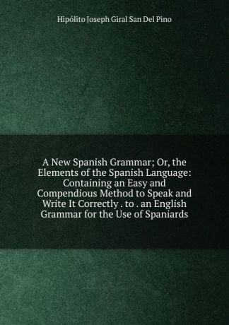 Hipólito Joseph Giral San Del Pino A New Spanish Grammar; Or, the Elements of the Spanish Language: Containing an Easy and Compendious Method to Speak and Write It Correctly . to . an English Grammar for the Use of Spaniards