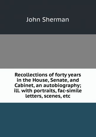 John Sherman Recollections of forty years in the House, Senate, and Cabinet, an autobiography; ill. with portraits, fac-simile letters, scenes, etc
