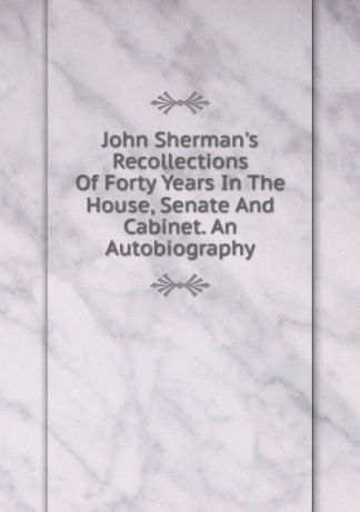 John Sherman.s Recollections Of Forty Years In The House, Senate And Cabinet. An Autobiography