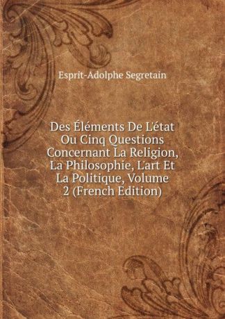 Esprit-Adolphe Segretain Des Elements De L.etat Ou Cinq Questions Concernant La Religion, La Philosophie, L.art Et La Politique, Volume 2 (French Edition)