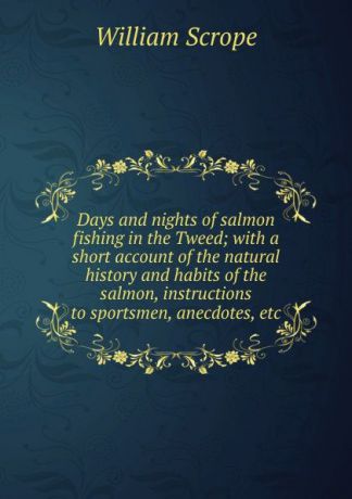 William Scrope Days and nights of salmon fishing in the Tweed; with a short account of the natural history and habits of the salmon, instructions to sportsmen, anecdotes, etc